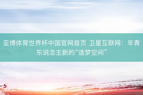 亚博体育世界杯中国官网首页 卫星互联网:年青东说念主新的“造梦空间”