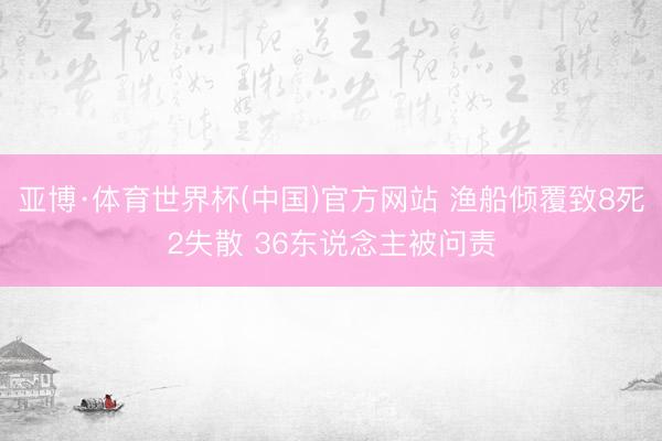 亚博·体育世界杯(中国)官方网站 渔船倾覆致8死2失散 36东说念主被问责