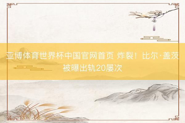 亚博体育世界杯中国官网首页 炸裂!比尔·盖茨被曝出轨20屡次