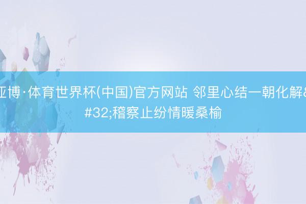 亚博·体育世界杯(中国)官方网站 邻里心结一朝化解 稽察止纷情暖桑榆
