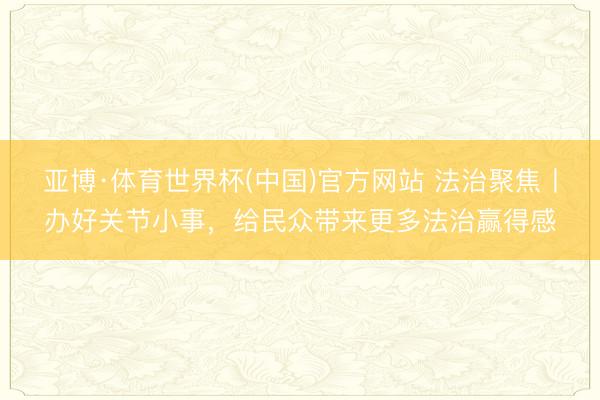 亚博·体育世界杯(中国)官方网站 法治聚焦丨办好关节小事，给民众带来更多法治赢得感