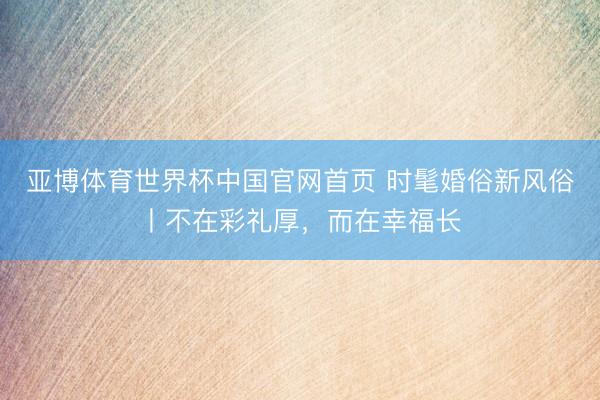 亚博体育世界杯中国官网首页 时髦婚俗新风俗丨不在彩礼厚,而在幸福长