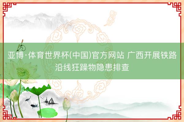 亚博·体育世界杯(中国)官方网站 广西开展铁路沿线狂躁物隐患排查