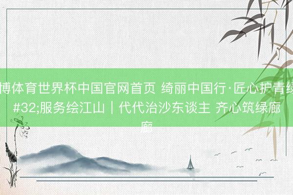 亚博体育世界杯中国官网首页 绮丽中国行·匠心护青绿 服务绘江山｜代代治沙东谈主 齐心筑绿廊