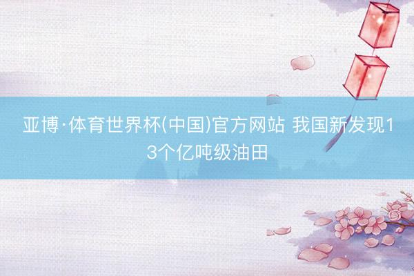 亚博·体育世界杯(中国)官方网站 我国新发现13个亿吨级油田
