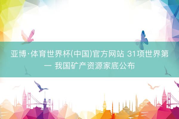 亚博·体育世界杯(中国)官方网站 31项世界第一 我国矿产资源家底公布