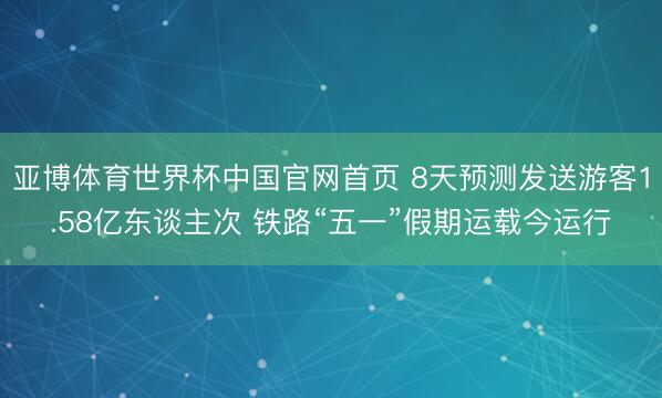 亚博体育世界杯中国官网首页 8天预测发送游客1.58亿东谈主次 铁路“五一”假期运载今运行