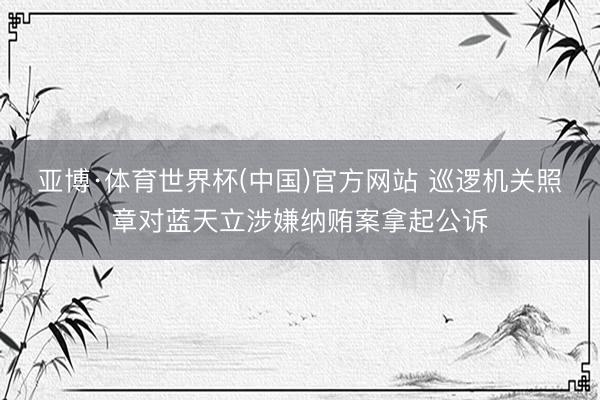 亚博·体育世界杯(中国)官方网站 巡逻机关照章对蓝天立涉嫌纳贿案拿起公诉