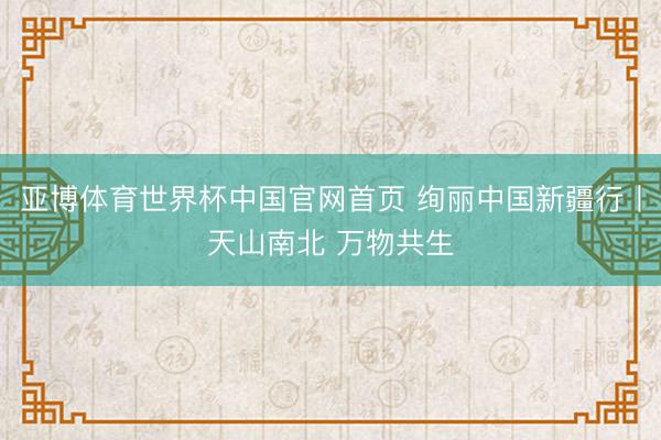亚博体育世界杯中国官网首页 绚丽中国新疆行丨天山南北 万物共生