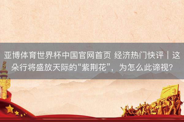 亚博体育世界杯中国官网首页 经济热门快评｜这朵行将盛放天际的“紫荆花”，为怎么此谛视？