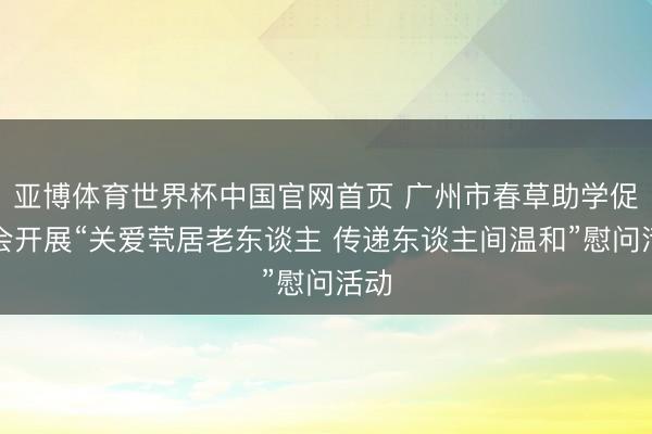 亚博体育世界杯中国官网首页 广州市春草助学促进会开展“关爱茕居老东谈主 传递东谈主间温和”慰问活动