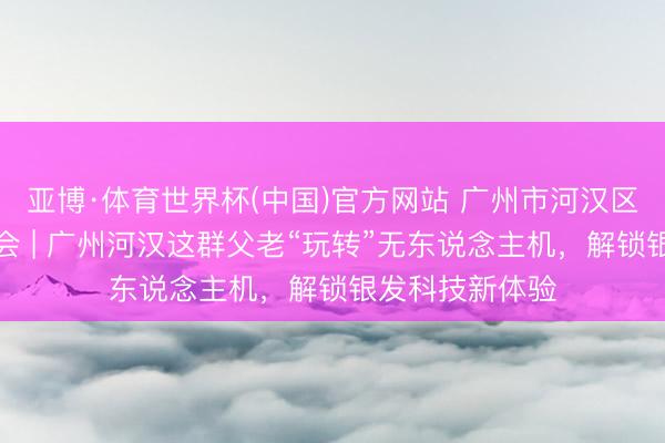 亚博·体育世界杯(中国)官方网站 广州市河汉区科普责任促进会 | 广州河汉这群父老“玩转”无东说念主机,解锁银发科技新体验