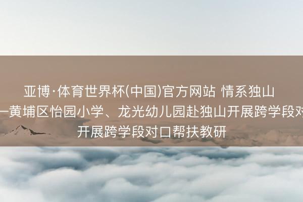 亚博·体育世界杯(中国)官方网站 情系独山 粤黔齐心——黄埔区怡园小学、龙光幼儿园赴独山开展跨学段对口帮扶教研