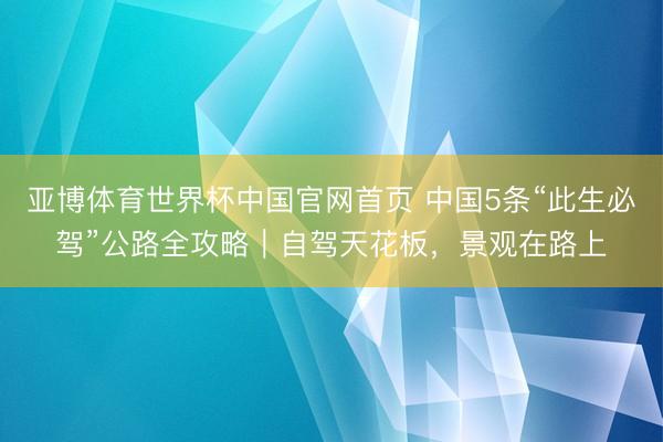 亚博体育世界杯中国官网首页 中国5条“此生必驾”公路全攻略|自驾天花板,景观在路上