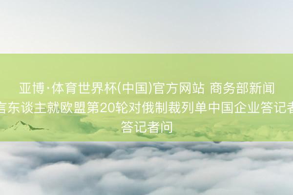 亚博·体育世界杯(中国)官方网站 商务部新闻发言东谈主就欧盟第20轮对俄制裁列单中国企业答记者问