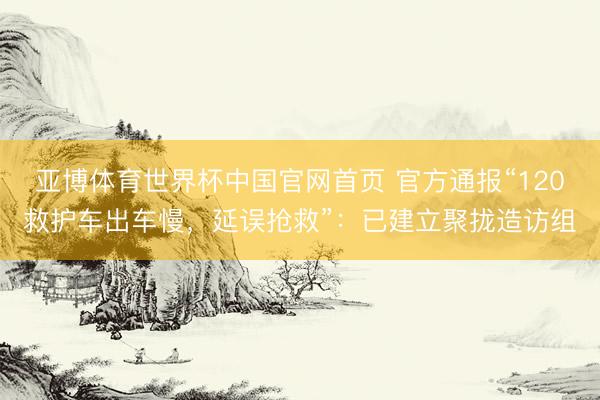 亚博体育世界杯中国官网首页 官方通报“120救护车出车慢,延误抢救”:已建立聚拢造访组