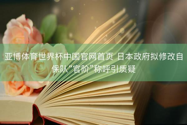 亚博体育世界杯中国官网首页 日本政府拟修改自保队“官阶”称呼引质疑