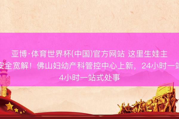亚博·体育世界杯(中国)官方网站 这里生娃主打一个安全宽解！佛山妇幼产科管控中心上新，24小时一站式处事