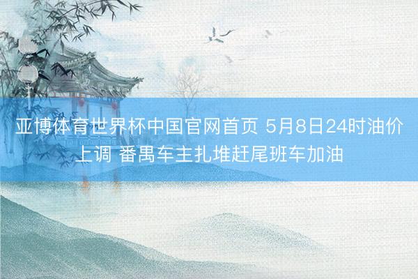 亚博体育世界杯中国官网首页 5月8日24时油价上调 番禺车主扎堆赶尾班车加油