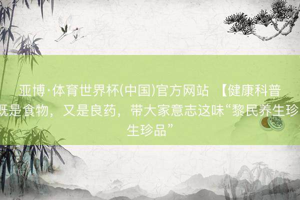 亚博·体育世界杯(中国)官方网站 【健康科普】既是食物,又是良药,带大家意志这味“黎民养生珍品”