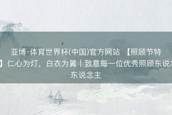 亚博·体育世界杯(中国)官方网站 【照顾节特辑1】仁心为灯,白衣为翼|致意每一位优秀照顾东说念主