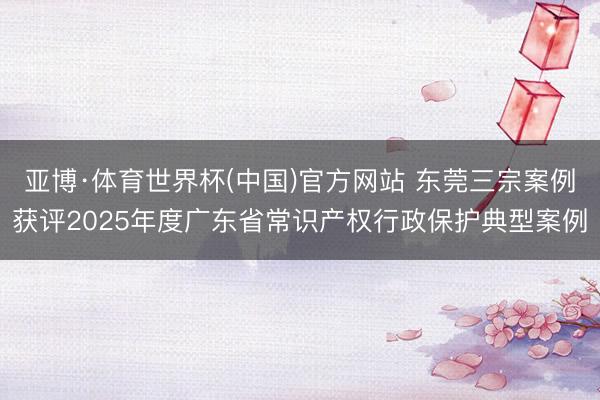 亚博·体育世界杯(中国)官方网站 东莞三宗案例获评2025年度广东省常识产权行政保护典型案例