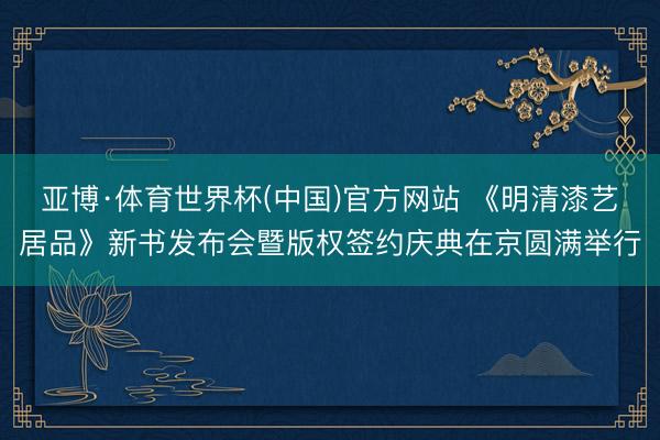 亚博·体育世界杯(中国)官方网站 《明清漆艺居品》新书发布会暨版权签约庆典在京圆满举行