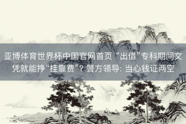 亚博体育世界杯中国官网首页 “出借”专科期间文凭就能挣“挂靠费”? 警方领导: 当心钱证两空