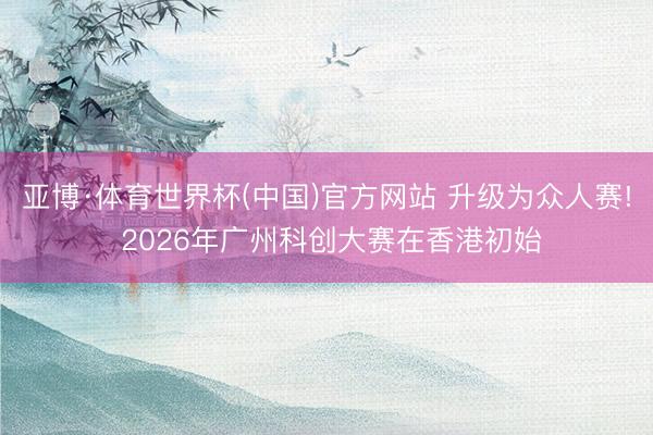 亚博·体育世界杯(中国)官方网站 升级为众人赛! 2026年广州科创大赛在香港初始