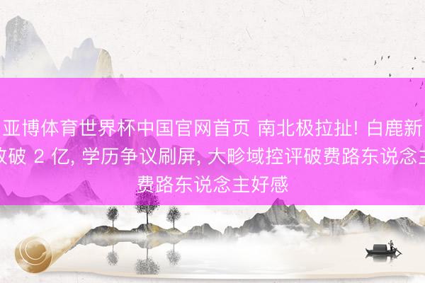 亚博体育世界杯中国官网首页 南北极拉扯! 白鹿新剧播放破 2 亿， 学历争议刷屏， 大畛域控评破费路东说念主好感