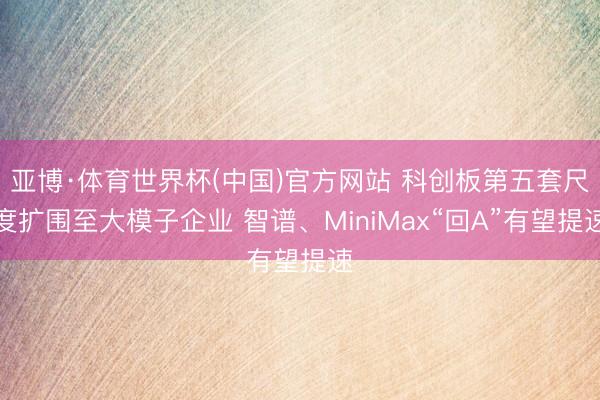 亚博·体育世界杯(中国)官方网站 科创板第五套尺度扩围至大模子企业 智谱、MiniMax“回A”有望提速