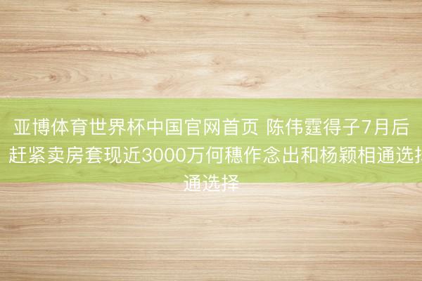 亚博体育世界杯中国官网首页 陈伟霆得子7月后,赶紧卖房套现近3000万何穗作念出和杨颖相通选择