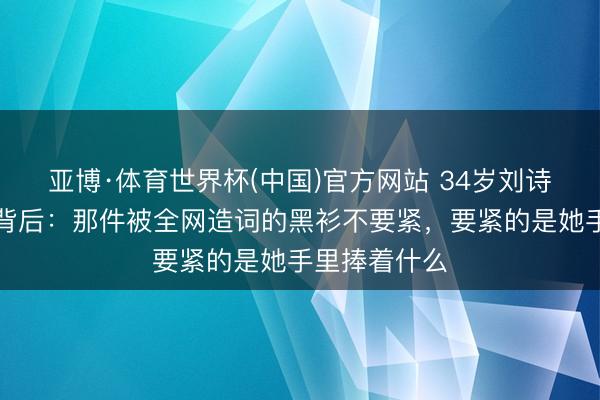 亚博·体育世界杯(中国)官方网站 34岁刘诗雯澳门炸街背后:那件被全网造词的黑衫不要紧,要紧的是她手里捧着什么