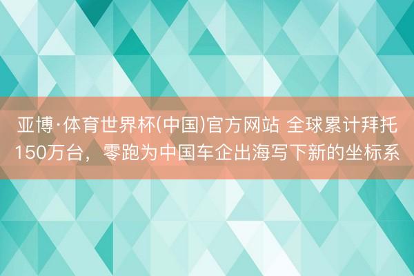 亚博·体育世界杯(中国)官方网站 全球累计拜托150万台，零跑为中国车企出海写下新的坐标系