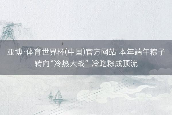 亚博·体育世界杯(中国)官方网站 本年端午粽子转向“冷热大战” 冷吃粽成顶流