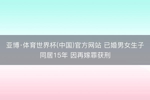 亚博·体育世界杯(中国)官方网站 已婚男女生子同居15年 因再嫁罪获刑