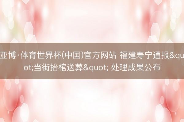 亚博·体育世界杯(中国)官方网站 福建寿宁通报"当街抬棺送葬" 处理成果公布